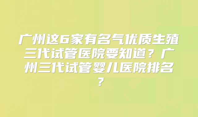 广州这6家有名气优质生殖三代试管医院要知道?广州三代试管婴儿医院排名?