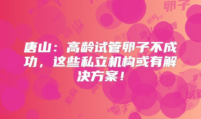 唐山：高龄试管卵子不成功，这些私立机构或有解决方案！