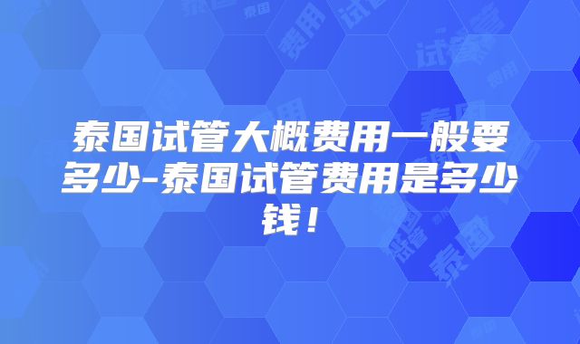 泰国试管大概费用一般要多少-泰国试管费用是多少钱!