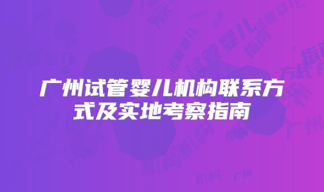 广州试管婴儿机构联系方式及实地考察指南