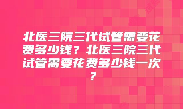 北医三院三代试管需要花费多少钱？北医三院三代试管需要花费多少钱一次？
