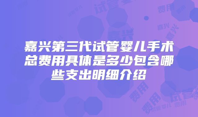 嘉兴第三代试管婴儿手术总费用具体是多少包含哪些支出明细介绍