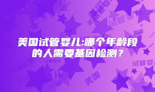 美国试管婴儿:哪个年龄段的人需要基因检测？