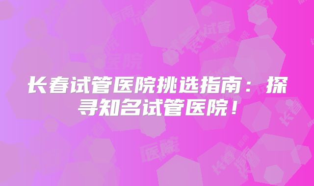 长春试管医院挑选指南：探寻知名试管医院！