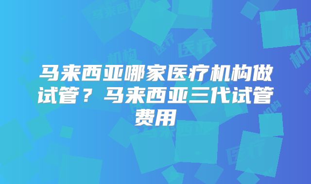 马来西亚哪家医疗机构做试管？马来西亚三代试管费用
