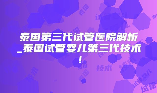 泰国第三代试管医院解析_泰国试管婴儿第三代技术！