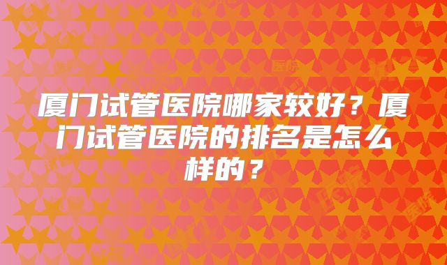 厦门试管医院哪家较好？厦门试管医院的排名是怎么样的？