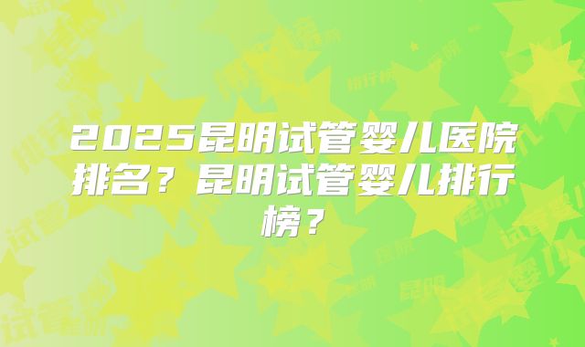 2025昆明试管婴儿医院排名？昆明试管婴儿排行榜？