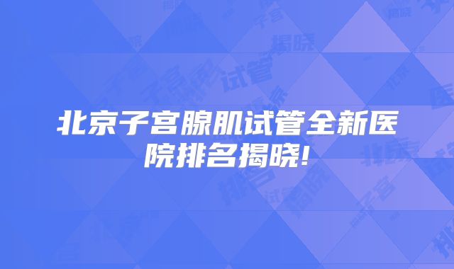 北京子宫腺肌试管全新医院排名揭晓!