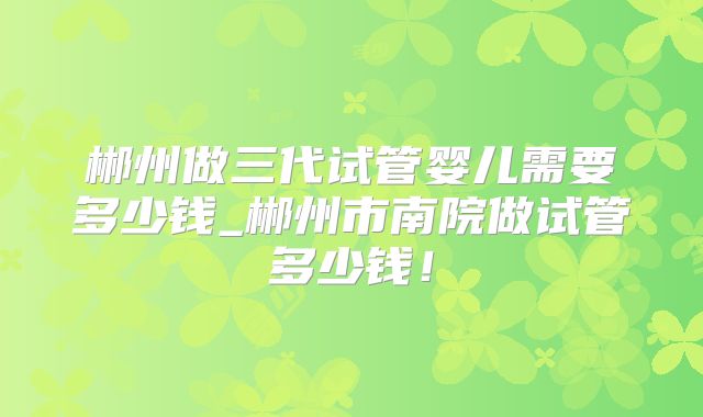 郴州做三代试管婴儿需要多少钱_郴州市南院做试管多少钱！