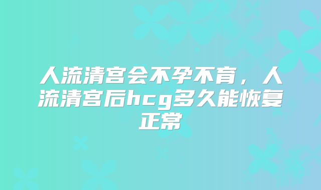 人流清宫会不孕不育,人流清宫后hcg多久能恢复正常