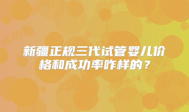 新疆正规三代试管婴儿价格和成功率咋样的?