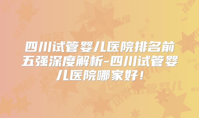 四川试管婴儿医院排名前五强深度解析-四川试管婴儿医院哪家好！