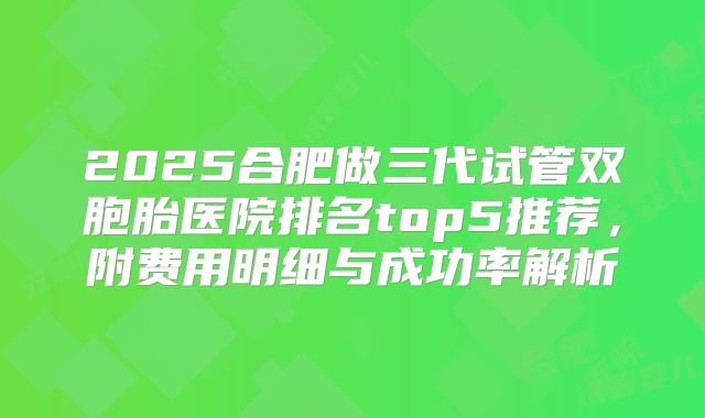 2025合肥做三代试管双胞胎医院排名top5推荐，附费用明细与成功率解析
