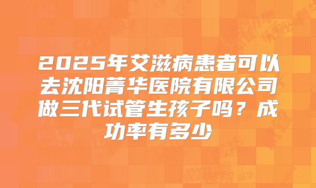 2025年艾滋病患者可以去沈阳菁华医院有限公司做三代试管生孩子吗？成功率有多少