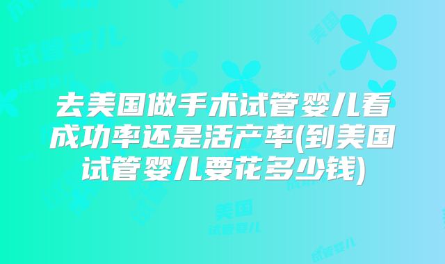 去美国做手术试管婴儿看成功率还是活产率(到美国试管婴儿要花多少钱)