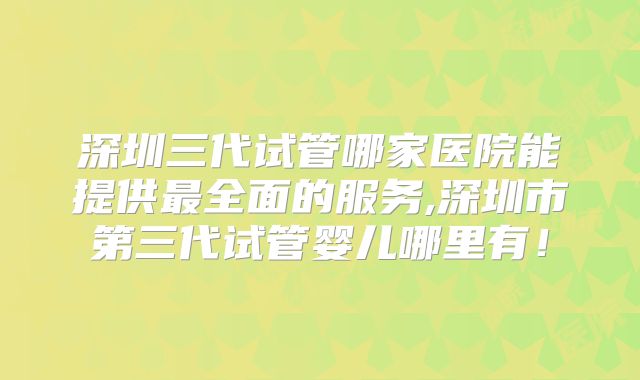 深圳三代试管哪家医院能提供最全面的服务,深圳市第三代试管婴儿哪里有!