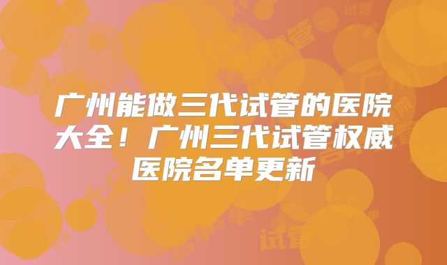 广州能做三代试管的医院大全!广州三代试管权威医院名单更新