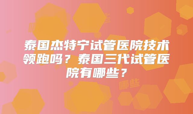 泰国杰特宁试管医院技术领跑吗？泰国三代试管医院有哪些？