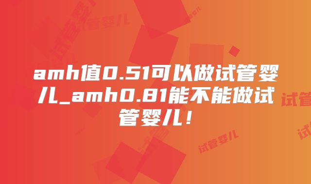 amh值0.51可以做试管婴儿_amh0.81能不能做试管婴儿！