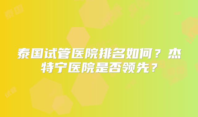 泰国试管医院排名如何?杰特宁医院是否领先?
