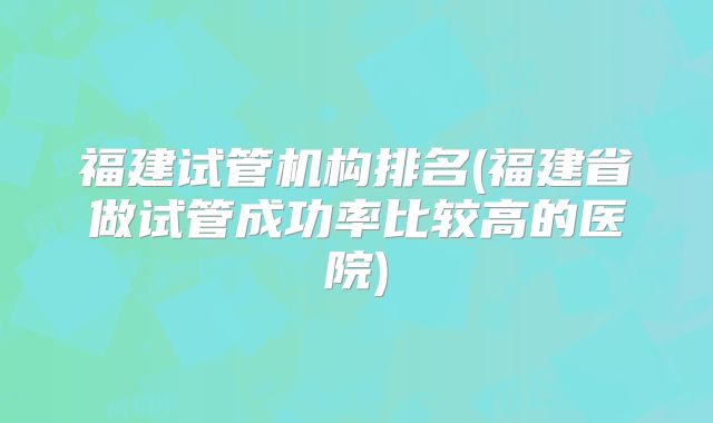 福建试管机构排名(福建省做试管成功率比较高的医院)