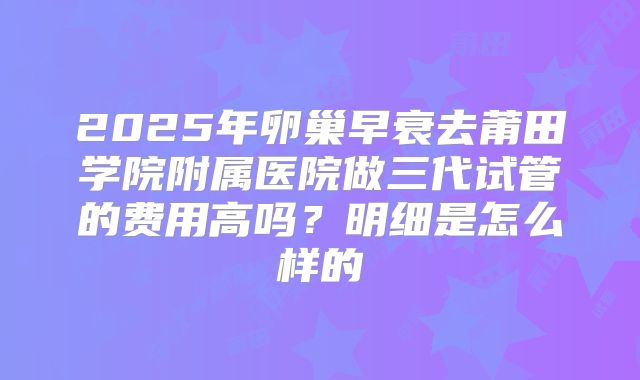 2025年卵巢早衰去莆田学院附属医院做三代试管的费用高吗？明细是怎么样的