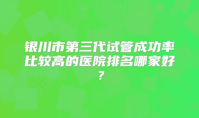 银川市第三代试管成功率比较高的医院排名哪家好？