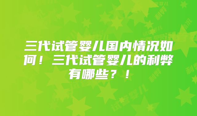 三代试管婴儿国内情况如何！三代试管婴儿的利弊有哪些？！