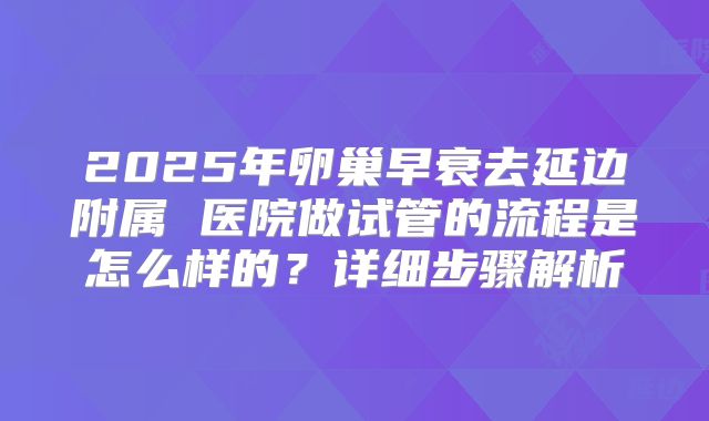 2025年卵巢早衰去延边附属 医院做试管的流程是怎么样的?详细步骤解析