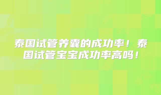 泰国试管养囊的成功率！泰国试管宝宝成功率高吗！