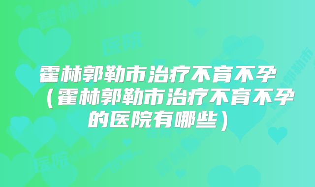 霍林郭勒市治疗不育不孕(霍林郭勒市治疗不育不孕的医院有哪些)