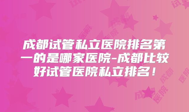 成都试管私立医院排名第一的是哪家医院-成都比较好试管医院私立排名!