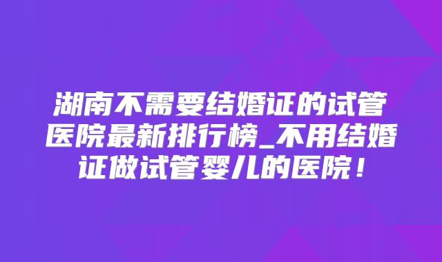 湖南不需要结婚证的试管医院最新排行榜_不用结婚证做试管婴儿的医院！