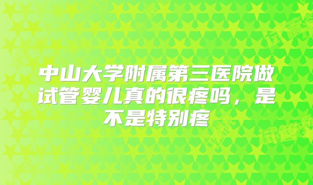 中山大学附属第三医院做试管婴儿真的很疼吗,是不是特别疼