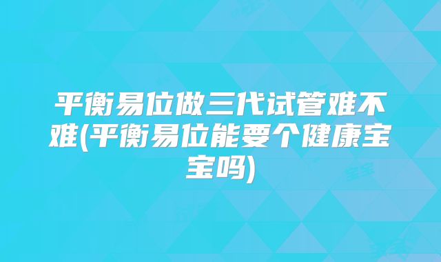 平衡易位做三代试管难不难(平衡易位能要个健康宝宝吗)