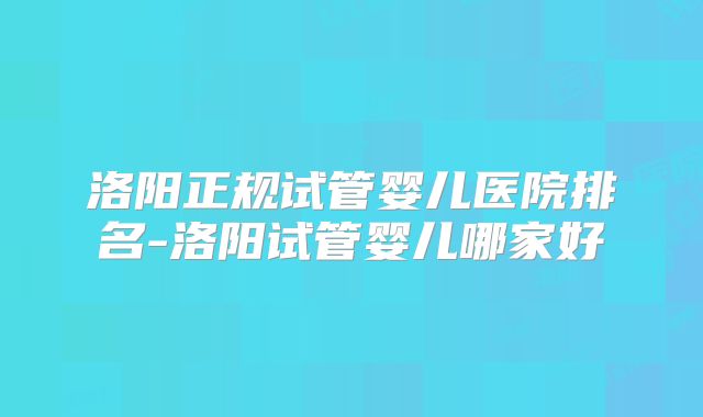 洛阳正规试管婴儿医院排名-洛阳试管婴儿哪家好