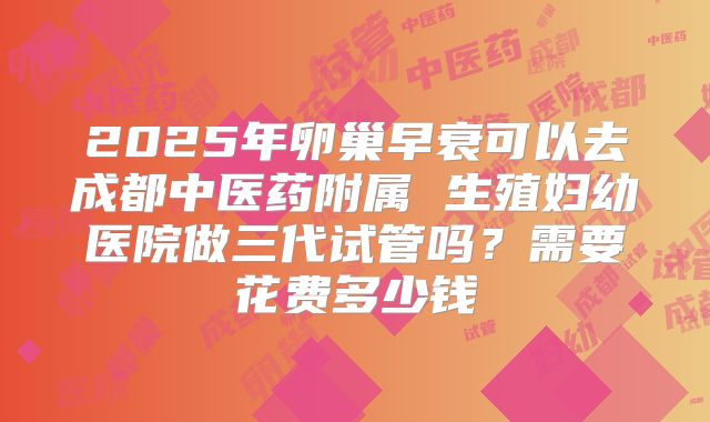 2025年卵巢早衰可以去成都中医药附属 生殖妇幼医院做三代试管吗?需要花费多少钱