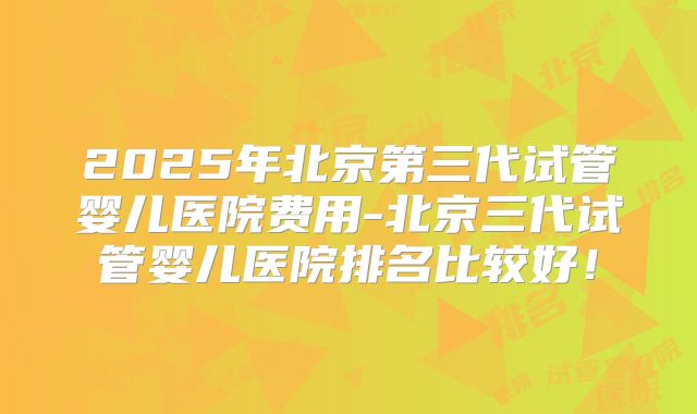 2025年北京第三代试管婴儿医院费用-北京三代试管婴儿医院排名比较好！