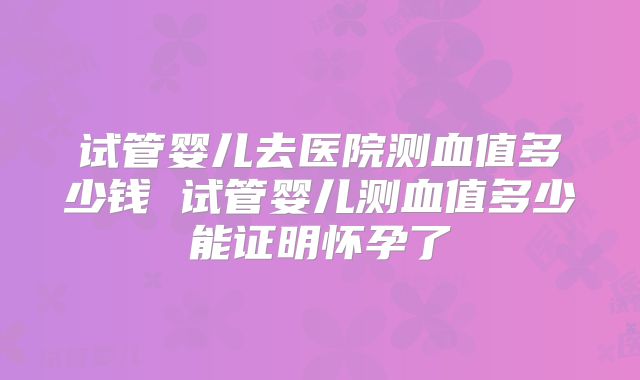 试管婴儿去医院测血值多少钱 试管婴儿测血值多少能证明怀孕了