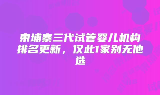 柬埔寨三代试管婴儿机构排名更新，仅此1家别无他选