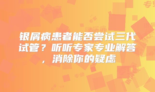 银屑病患者能否尝试三代试管?听听专家专业解答,消除你的疑虑