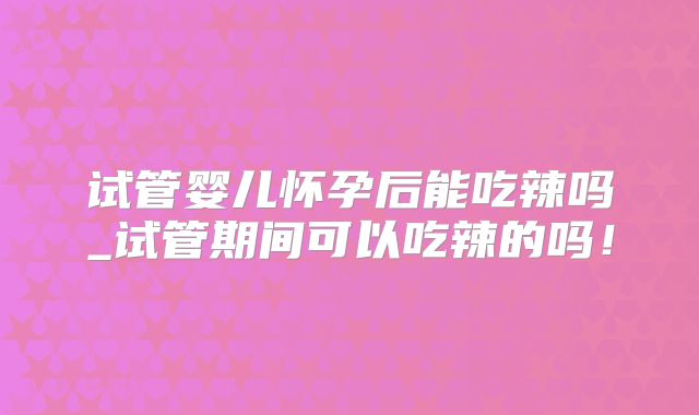 试管婴儿怀孕后能吃辣吗_试管期间可以吃辣的吗！