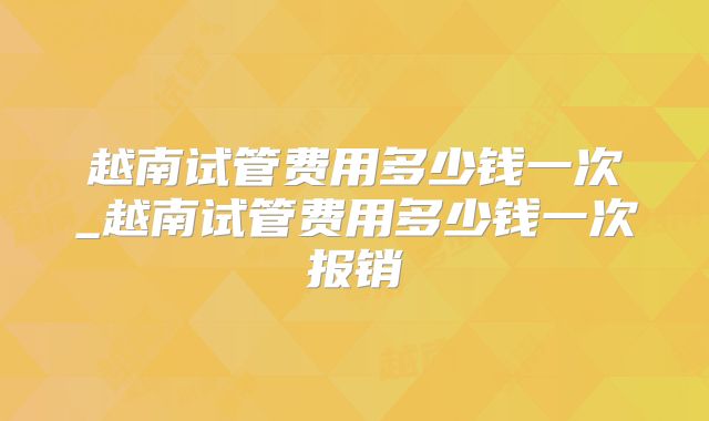 越南试管费用多少钱一次_越南试管费用多少钱一次报销