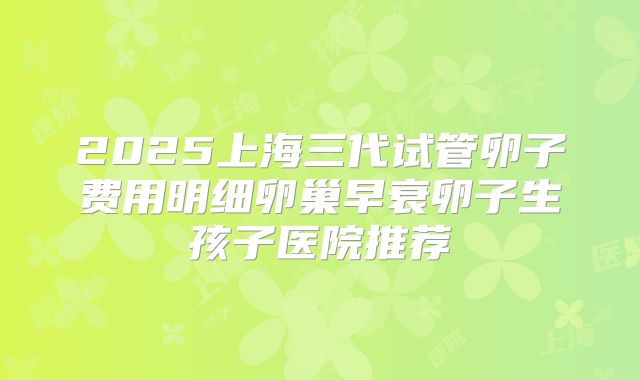 2025上海三代试管卵子费用明细卵巢早衰卵子生孩子医院推荐