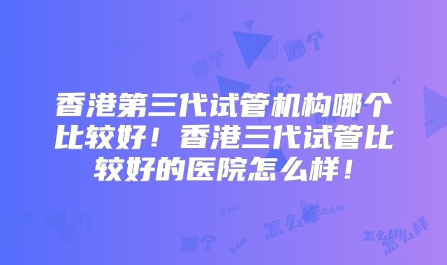 香港第三代试管机构哪个比较好！香港三代试管比较好的医院怎么样！