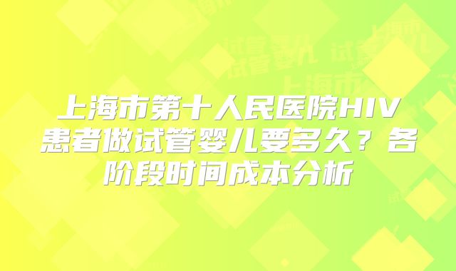 上海市第十人民医院HIV患者做试管婴儿要多久？各阶段时间成本分析