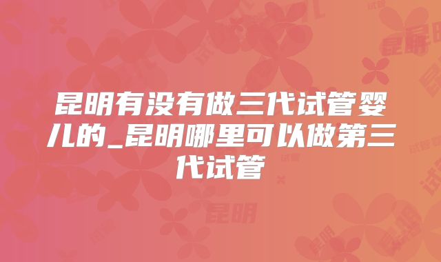 昆明有没有做三代试管婴儿的_昆明哪里可以做第三代试管