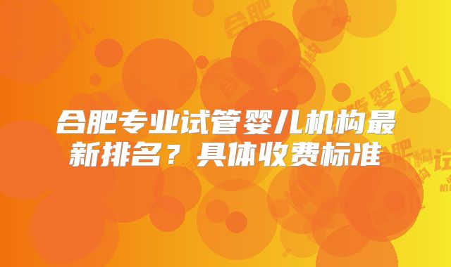 合肥专业试管婴儿机构最新排名?具体收费标准