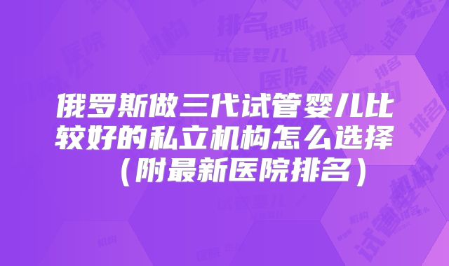 俄罗斯做三代试管婴儿比较好的私立机构怎么选择（附最新医院排名）